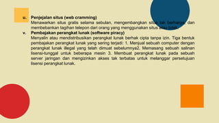 u. Penjejalan situs (web cramming)
Menawarkan situs gratis selama sebulan, mengembangkan situs tak berharga, dan
membebankan tagihan telepon dari orang yang menggunakan situs atau tidak.
v. Pembajakan perangkat lunak (software piracy)
Menyalin atau mendistribusikan perangkat lunak berhak cipta tanpa izin. Tiga bentuk
pembajakan perangkat lunak yang sering terjadi: 1. Menjual sebuah computer dengan
perangkat lunak illegal yang telah dimuat sebelumnya2. Memasang sebuah salinan
lisensi-tunggal untuk beberapa mesin 3. Membuat perangkat lunak pada sebuah
server jaringan dan mengizinkan akses tak terbatas untuk melanggar persetujuan
lisensi perangkat lunak.
 