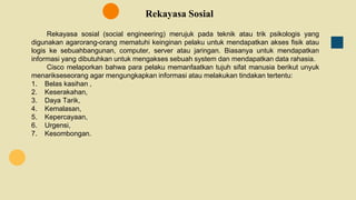 Rekayasa Sosial
Rekayasa sosial (social engineering) merujuk pada teknik atau trik psikologis yang
digunakan agarorang-orang mematuhi keinginan pelaku untuk mendapatkan akses fisik atau
logis ke sebuahbangunan, computer, server atau jaringan. Biasanya untuk mendapatkan
informasi yang dibutuhkan untuk mengakses sebuah system dan mendapatkan data rahasia.
Cisco melaporkan bahwa para pelaku memanfaatkan tujuh sifat manusia berikut unyuk
menarikseseorang agar mengungkapkan informasi atau melakukan tindakan tertentu:
1. Belas kasihan ,
2. Keserakahan,
3. Daya Tarik,
4. Kemalasan,
5. Kepercayaan,
6. Urgensi,
7. Kesombongan.
 