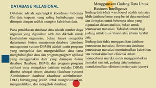 DATABASE RELASIONAL
Database adalah seperangkat koordinasi beberapa
file data terpusat yang saling berhubungan yang
dismpan dengan sedikit mungkin kelebihan data.
Pada pendekatan database data adalah sumber daya
organisa yang digunakan oleh dan dikelola untuk
keseluruhan organisasi, bukan hanya mengelola
departemen Sistem manajemen database (darebase
management system-DBMS) adalah suatu program
yang mengelola dan mengendalikan data serta
menghubungkan data dan program program aplikasi
yang menggunakan data yang disimpan dalam
database Database. DBMS, dan program program
aplikasi yang mengakses database melalui DBMS
disebut sebagai sistem database (database system)
Administrator database (database administrator-
DBA) bertanggung jawab untuk mengordinasikan,
mengendalikan, dan mengelola database.
Menggunakan Gudang Data Untuk
Business Intelligence
Gudang data (data warehouse) adalah satu atau
lebih database besar yang berisi data mendetail
dan diringkas untuk beberapa tahan yang
digunakan dalam analisis, bukan untuk
pemrosesan transaksi. Tidaklah umum bagi
gudang untuk diisi ratusan atau ribuan terabit
data.
Gudang data tidak menggantikan database
pemrosesan transaksi, Sementara database
pemrosesan transaksi meminimalkan kelebihan
dan memaksimalkan efisiensi dalam
memperbarui mereka untuk menggambarkan
transaksi saat ini, gudang data bertujuan
memaksimalkan efesiensi pertanyaan (query)
 