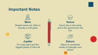 Important Notes
Jupiter
It’s a gas giant and the
biggest planet of them all
Saturn
Saturn is composed
mostly of hydrogen and
helium
Mars
Despite being red, Mars is
actually a cold place
Venus
Venus has a nice name
and is the second from the
Sun
 