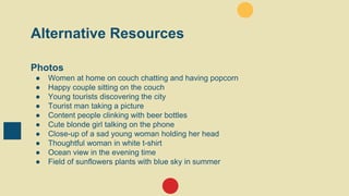 Alternative Resources
Photos
● Women at home on couch chatting and having popcorn
● Happy couple sitting on the couch
● Young tourists discovering the city
● Tourist man taking a picture
● Content people clinking with beer bottles
● Cute blonde girl talking on the phone
● Close-up of a sad young woman holding her head
● Thoughtful woman in white t-shirt
● Ocean view in the evening time
● Field of sunflowers plants with blue sky in summer
 