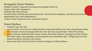 Keunggulan Sistem Database
Database memberi organisasi keuntungan-keuntungan berikut ini:
Integrasi Data (data integration)
Pembagi Data (data sharing)
Meminimalkan kelebihan dan inkonsistensi data (minimal data redundancy and data inconsistencis)
Independensi Data (data independence)
Analisis Lintas Fungsional (cross functional analysis)
Sistem Database
• Tampilan logis atas fisik
• Layout catatan (record layout) adalah dokumen yang menunjukkan item item yang disimpan dalam
file, termasuk urutan dan panjang field data-serta tipe data yang disimpan "dalam file piutang.
• Skema (schema) adalah deskripsi elemen elemen data dalam database, hubungan di antara mereka,
dan model logika yang digunakan untuk mengelola dan menjelaskan data. Terdapat tiga level dari
skema konseptual, eksternal, dan internal.
• Kamus data (data dictionary) berisi informasi mengenai struktur database.
 