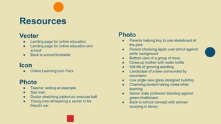 Resources
Vector
● Landing page for online education
● Landing page for online education and
school
● Back to school timetable
Icon
● Online Learning Icon Pack
Photo
● Teacher setting an example
● Sad man
● Doctor stretching patient on exercise ball
● Young man whispering a secret in his
friend's ear
Photo
● Parents helping boy to use skateboard at
the park
● Person choosing apple over donut against
white background
● Bottom view of a group of trees
● Close-up mother with water bottle
● Still life of growing seedling
● Landscape of a lake surrounded by
mountains
● Low angle view glass designed building
● Charming student taking notes while
learning
● Senior male professor standing against
green chalkboard
● Back to school concept with woman
studying in library
 