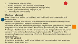 • DBMS memiliki beberapa bahasa.
1. Bahasa definisi data (data definition language--DDL)
2. Bahasa manipulasi data (data manipulation language-DML)
3. Bahasa query data (data query language-DQL)
4. Penulis laporan (report writer)
Database Relasional
DBMS digolongkan berdasarkan model data (data model) logis, atau representasi abstrak
konten database.
Model data relasional (relational data model) merepresentasikan skema level konseptual dan
eksternal sebagaimana data disimpan dalam tabel dus dimensi
Setiap baris dalam tabel, disebut tuple (disebut juga dengan couple), yang berisi data mengenai
komponen spesifik dalam tabel database. Setiap kolom berisi data mengenai atribut entitas
Contohnya, setiap baris dalam Tabel 4-2 berisi data mengenai item persediaan tertentu, seperti
deskripsi, warna, dan harga. Sama halnya, setiap baris dalam tabel Pelanggan berisi data
mengenai pelanggan tertentu, dan setiap kolom berisi data mengenai atribut pelanggan, seperti
nama dan alamat.
TIPE-TIPE ATRIBUT
Kunci utama (primary key) adalah atribut database, atau kombinasi atribut, yang secara suatu
baris tertentu dalam sebuah tabel.
 
