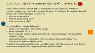 MEMBUAT DESAIN DATABASE RELASIONAL UNTUK S&S, INC.
Dalam sistem akuntansi manual, 585 akan mengambil informat penjualan pada faktur
penjualan pracetak yang memberikan tampilan logu dan fisik data yang dikumpulkan. Dampak
beberapa cara untuk menyimpan informasi ini:
• Menyimpan semua data
• Memvariasikan jumlah kolom
• Solusi: seperangkat tabel
Persyaratan Dasar Database Relasional
• Setiap kolom dalam baris harus dinilai tunggal
• Kunci utama tidak bisa nol
• Kunci asing, jika bukan nol, harus memiliki nilai yang sesuai dengan nilai kunci utama
pada tabel lainnya
• Semua atribut nonkunci dalam tabel harus menjelaskan karakteristik objek yang
diindentifikasi berdasarka kunci utama
Keepat ini menghasilkan database yang terstruktur dengan baik (dinormalisasi), yaitu datanya
konsisten dan kelebihan data yang diminimalkan dan dikendalikan
 
