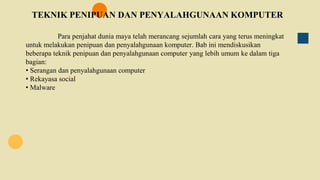 TEKNIK PENIPUAN DAN PENYALAHGUNAAN KOMPUTER
Para penjahat dunia maya telah merancang sejumlah cara yang terus meningkat
untuk melakukan penipuan dan penyalahgunaan komputer. Bab ini mendiskusikan
beberapa teknik penipuan dan penyalahgunaan computer yang lebih umum ke dalam tiga
bagian:
• Serangan dan penyalahgunaan computer
• Rekayasa social
• Malware
 