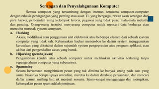 Serangan dan Penyalahgunaan Komputer
Semua computer yang tersambung dengan internet, terutama computer-computer
dengan rahasia perdagangan yang penting atau asset TL yang bergarga, rawan akan serangan dari
para hacker, pemerintah asing kelompok teroris, pegawai yang tidak puas, mata-mata industri,
dan pesaing. Orang-orang tersebut menyerang computer untuk mencari data berharga atau
mencoba merusak system computer.
a. Hacking
Akses, modifikasi atau penggunaan alat elektronik atau beberapa elemen dari sebuah system
computer yang tidak sah. Kebanyakan hacker menerobos ke dalam system menggunakan
kerusakan yang diketahui dalam sejumlah system pengoprasian atau program aplikasi, atau
akibat dari pengendalian akses yang buruk.
b. Hijacking (pembajakan)
Pengambilan kendali atas sebuah computer untuk melakukan aktivitas terlarang tanpa
sepengetahuan computer yang sebenarnya.
c. Spamming
Secara bersamaan mengirimkan pesan yang tak diminta ke banyak orang pada saat yang
sama. biasanya berupa upaya untonline, meretas ke dalam database perusahaan, dan mencari
daftar alamat mailing list, uk menjual sesuatu. Spam-sangat mengganggu dan merugikan,
kebanyakan pesan spam adalah penipuan.
 