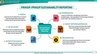 Kelompok 4 : Darno Setiawan | Pahrul Daulay | Vahrunnisa Purba
Seminar Akuntansi Keuangan
Universitas SumateraUtara
Pascasarjana - Akuntansi
PRINSIP-PRINSIP SUSTAINABILITY REPORTING
Laporan tidak bias, menghindari pemilihan,
penghilangan, atau penyajian format yang membuat
salah tafsir dari pembaca laporan
1. KESEIMBANGAN
2. DAPAT DIPERBANDINGKAN
Informasi yang konsisten dan dapat
diperbandingkan dengan laporan
perusahaan sejenis
3. KECERMATAN
5. KEJELASAN
6. ANDAL
7
Prinsip-Prinsip
Sutainability
Reporting
Informasi yang dilaporkan harus cermat dan
detail bagi stakeholderdalam menilai
kinerja perusahaan
4. KETEPATAN WAKTU
Dilaporkan secara regular
dan tepat waktu
Penyajian harus mudah dimengerti,
komprehensif,dan bisa ditambah
dengan alat peraga grafik
Laporan harus dapat diuji, di review
oleh berbagai pihak yang tidak
terlibat dalam pembuatan laporan
 