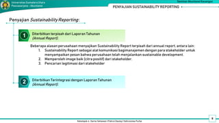 Diterbitkan terpisah dari Laporan Tahunan
(Annual Report).
Kelompok 4 : Darno Setiawan | Pahrul Daulay | Vahrunnisa Purba
Seminar Akuntansi Keuangan
Universitas SumateraUtara
Pascasarjana - Akuntansi PENYAJIAN SUSTAINABILITY REPORTING
9
Beberapa alasan perusahaan menyajikan Sustainability Report terpisah dari annual report, antara lain:
1. Sustainability Report sebagai alat komunikasi bagimanajemen dengan para stakeholder untuk
menyampaikan pesan bahwa perusahaan telah menjalankan sustainable development.
2. Memperoleh image baik (citra positif) dari stakeholder.
3. Pencarian legitimasi dari stakeholder
Penyajian SustainabilityReporting:
Diterbitkan Terintegrasi dengan Laporan Tahunan
(Annual Report).
1
2
 