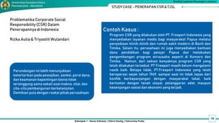 15
Kelompok 1 : Darno Setiawan | Pahrul Daulay | Vahrunnisa Purba
Analisa Laporan Keuangan Lanjutan
Universitas SumateraUtara
Pascasarjana - Akuntansi STUDY CASE - PENERAPAN CSR & TJSL
Problematika Corporate Social
Responsibility (CSR) Dalam
Penerapannya di Indonesia
Rizka Aulia & Triyastiti Wulandari
Perundangan ini lebih menunjukkan
ketertarikan pada pewajiban, sanksi, porsi dana,
dan keamanan kepentingan bisnis tidak
tersinggung sama sekali soal makna, nilai, dan
cita-cita pembangunan berkelanjutan.
Demikian pula dengan reaksi pihak perusahaan
Contoh Kasus :
Program CSR yang dilakukan oleh PT. Freeport Indonesia yang
menyediakan layanan medis bagi masyarakat Papua melalui
penyediaan klinik-klinik dan rumah sakit modern di Banti dan
Timika. Selain itu, perusahaan ini juga menyediakan bantuan
dana pendidikan bagi pelajar Papua dan melakukan
pengembangan program wirausaha seperti di Komoro dan
Timika. Namun, dari sekian banyaknya program CSR yang
telah dilakukan tersebut, PT Freeport masih belum mengalami
nasib baik. Betapa tidak, PT.Freeport Indonesia yang telah
beroperasi sejak tahun 1969, sampai saat ini tidak lepas dari
konflik berkepanjangan dengan masyarakat lokal, baik
berkaitan dengan tanah ulayat, pelanggaran adat, maupun
kesenjangan sosial dan ekonomi yang terjadi.
 
