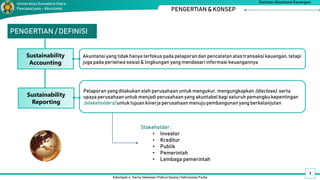 1
Kelompok 4 : Darno Setiawan | Pahrul Daulay | Vahrunnisa Purba
Seminar Akuntansi Keuangan
Universitas SumateraUtara
Pascasarjana - Akuntansi PENGERTIAN & KONSEP
PENGERTIAN / DEFINISI
Sustainability
Accounting
Akuntansi yang tidak hanya terfokus pada pelaporan dan pencatatan atas transaksi keuangan, tetapi
juga pada peristiwa sosial & lingkungan yang mendasari informasi keuangannya
Sustainability
Reporting
Pelaporan yang dilakukan oleh perusahaan untuk mengukur, mengungkapkan (disclose), serta
upaya perusahaan untuk menjadi perusahaan yang akuntabel bagi seluruh pemangku kepentingan
(stakeholders) untuk tujuan kinerja perusahaan menuju pembangunan yang berkelanjutan
Stakeholder :
• Investor
• Kreditur
• Publik
• Pemerintah
• Lembaga pemerintah
 