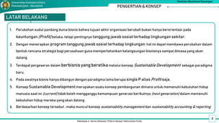 Kelompok 4 : Darno Setiawan | Pahrul Daulay | Vahrunnisa Purba
Seminar Akuntansi Keuangan
Universitas SumateraUtara
Pascasarjana - Akuntansi
LATAR BELAKANG
1. Perubahan sudut pandang dunia bisnis bahwa tujuan akhir organisasi berubah bukan hanya berorientasi pada
keuntungan (Profit) belaka, tetapi pentingnya tanggung jawab sosial terhadap lingkungan sekitar.
2. Dengan menerapkan program tanggung jawab sosial terhadap lingkungan, hal ini dapat membawa perubahan dalam
bentuk rencana strategis bagi perusahaan guna mempertahankan kelangsungan bisnisnya sampai dimasa yang akan
datang.
3. Terdapat pergeseran dalam berbisnis yang beretikamelalui konsep Sustainable Development sebagai paradigma
baru.
4. Pada awalnya bisnis hanya dibangun dengan paradigma lama berupa single P alias Profit saja.
5. Konsep Sustainable Development merupakan suatu konsep pembangunan dimana untuk memenuhi kebutuhan hidup
manusia saat ini (current) tidak boleh mengganggu kemampuan generasi berikutnya (next generation) dalam memenuhi
kebutuhan hidup mereka yang akan datang.
6. Berdasarkan konsep tersebut , maka muncul konsep sustainability management dan sustainability accounting & reporting
2
PENGERTIAN & KONSEP
 