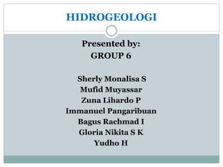 HIDROGEOLOGI 
Presented by: 
GROUP 6 
Sherly Monalisa S 
Mufid Muyassar 
Zuna Lihardo P 
Immanuel Pangaribuan 
Bagus Rachmad I 
Gloria Nikita S K 
Yudho H 
 