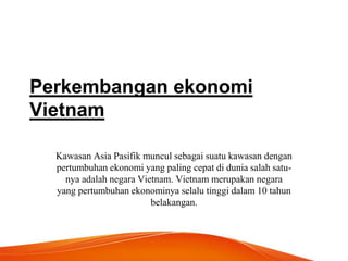 Perkembangan ekonomi
Vietnam
Kawasan Asia Pasifik muncul sebagai suatu kawasan dengan
pertumbuhan ekonomi yang paling cepat di dunia salah satu-
nya adalah negara Vietnam. Vietnam merupakan negara
yang pertumbuhan ekonominya selalu tinggi dalam 10 tahun
belakangan.
 