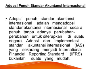 Adopsi Penuh Standar Akuntansi Internasional
• Adopsi penuh standar akuntansi
internasional adalah mengadopsi
standar akuntansi internasional secara
penuh tanpa adanya perubahan-
perubahan untuk diterapkan di suatu
negara. Adopsi dan implementasi
standar akuntansi internasional (IAS)
yang sekarang menjadi International
Financial Reporting Standard (IFRS)
bukanlah suatu yang mudah.
 