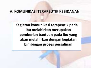 A. KOMUNIKASI TERAPEUTIK KEBIDANAN
Kegiatan komunikasi terapeutik pada
ibu melahirkan merupakan
pemberian bantuan pada ibu yang
akan melahirkan dengan kegiatan
bimbingan proses persalinan
 