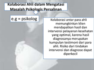 Kolaborasi Ahli dalam Mengatasi
Masalah Psikologis Persalinan
Kolaborasi antar para ahli
memungkinkan klien
mendapatkan hasil dan
intervensi pelayanan kesehatan
yang optimal, karena hasil
diagnosanya merupakan
kumpulan testimoni dari para
ahli. Risiko dari tindakan
intervensi dan diagnose dapat
diperkecil
e.g = psikolog
 