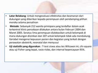 • Latar Belakang: Untuk mengevaluasi efektivitas dan keamanan dari
dukungan yang diberikan kepada perempuan oleh pendamping pilihan
mereka selama persalinan
• Metode: Sebanyak 212 wanita primipara yang terdaftar dalam acak
terkontrol klinis percobaan dilakukan antara bulan Februari 2004 dan
Maret 2005. Seratus lima perempuan dialokasikan untuk kelompok di
mana dukungan diizinkan dan 107 untuk kelompok tidak ada mendukung.
Variabel mengenai kepuasan pasien dan kegiatan yang terkait dengan
perawatan obstetrik, neonatal dan menyusui
• Uji statistik yang digunakan : T-test siswa atau tes Wilcoxon ini, chi-square
atau uji Fisher yang tepat, rasio risiko, dan interval kepercayaan 95%.
 