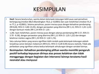 KESIMPULAN
• Hasil: Secara keseluruhan, wanita dalam kelompok dukungan lebih puas saat persalinan
berlangsung (median 88,0 dibandingkan 76,0, p <0,0001) dan saat melahirkan (median 91,4
vs 77,1, p <0,0001). Selama persalinan, pasien merasa puas dengan kehadiran pendamping
(RR 8,06; 95% CI: 4,84-13,43), dengan perawatan yang diterima (RR 1,11; 95% CI: 1,01-1,22)
dengan bantuan medis (RR 1,14 95% CI: 1,01 -
• 1,28). Saat melahirkan, pasien merasa puas dengan adanya pendamping (RR 5.57, 95% CI:
3.70 - 8.38), dengan perawatan yang diterima (RR 1,11 95% CI: 1,01-1,22) dan dengan
kelahiran melalui vagina (RR 1,33 95% CI: 1,02-1,74).
• Satu-satunya faktor yang secara signifikan lebih rendah pada kelompok dukungan adalah
terjadinya cairan ketuban mekonium (RR 0,51; 95% CI: 0,28-0,94).Secara statistik, Tidak ada
perbedaan yang signifikan antara kedua kelompok sehubungan dengan variabel lainnya.
• Kesimpulan: Kehadiran pendamping pilihan wanita memiliki pengaruh
positif terhadap kepuasan dirinya atas proses kelahiran dan tidak
mengganggu dengan kegiatan dan intervensi lainnya terutama hasil
neonatal atau menyusui
 