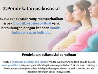 2.Pendekatan psikososial
suatu pendekatan yang memperhatikan
aspek bio-psiko-sosio-spiritual yang
berhubungan dengan keadaan kondisi
kejiwaan suatu individu.
Pendekatan psikososial persalinan
suatu pendekatan psikologi dan sosial terhadap wanita yang sedang berada dalam
masa persalinan yang mengalami berbagai macam perubahan fisik maupun psikologis
dimana perubahan-perubahan ini dapat dipengaruhi oleh interaksi wanita bersalin
dengan lingkungan sosial (masyarakat).
 