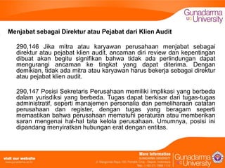 Menjabat sebagai Direktur atau Pejabat dari Klien Audit
290,146 Jika mitra atau karyawan perusahaan menjabat sebagai
direktur atau pejabat klien audit, ancaman diri review dan kepentingan
dibuat akan begitu signifikan bahwa tidak ada perlindungan dapat
mengurangi ancaman ke tingkat yang dapat diterima. Dengan
demikian, tidak ada mitra atau karyawan harus bekerja sebagai direktur
atau pejabat klien audit.
290,147 Posisi Sekretaris Perusahaan memiliki implikasi yang berbeda
dalam yurisdiksi yang berbeda. Tugas dapat berkisar dari tugas-tugas
administratif, seperti manajemen personalia dan pemeliharaan catatan
perusahaan dan register, dengan tugas yang beragam seperti
memastikan bahwa perusahaan mematuhi peraturan atau memberikan
saran mengenai hal-hal tata kelola perusahaan. Umumnya, posisi ini
dipandang menyiratkan hubungan erat dengan entitas.

 