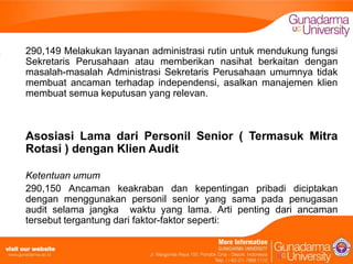 290,149 Melakukan layanan administrasi rutin untuk mendukung fungsi
Sekretaris Perusahaan atau memberikan nasihat berkaitan dengan
masalah-masalah Administrasi Sekretaris Perusahaan umumnya tidak
membuat ancaman terhadap independensi, asalkan manajemen klien
membuat semua keputusan yang relevan.

Asosiasi Lama dari Personil Senior ( Termasuk Mitra
Rotasi ) dengan Klien Audit
Ketentuan umum
290,150 Ancaman keakraban dan kepentingan pribadi diciptakan
dengan menggunakan personil senior yang sama pada penugasan
audit selama jangka waktu yang lama. Arti penting dari ancaman
tersebut tergantung dari faktor-faktor seperti:

 