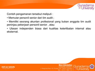 Contoh pengamanan tersebut meliputi :
• Memutar personil senior dari tim audit ;
• Memiliki seorang akuntan profesional yang bukan anggota tim audit
peninjau pekerjaan personil senior , atau
• Ulasan independen biasa dari kualitas keterlibatan internal atau
eksternal.

 