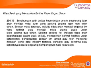 Klien Audit yang Merupakan Entitas Kepentingan Umum
290,151 Sehubungan audit entitas kepentingan umum, seseorang tidak
akan menjadi mitra audit yang penting selama lebih dari tujuh
tahun. Setelah masa tersebut, individu tidak akan menjadi anggota tim
yang
terlibat
atau
menjadi
mitra
utama
audit
untuk
klien selama dua tahun. Selama periode itu, individu tidak akan
berpartisipasi dalam audit entitas, memberikan kontrol kualitas untuk
keterlibatan, berkonsultasi dengan tim terkait atau klien mengenai
masalah teknis atau industry tertentu, transaksi atau peristiwa atau
sebaliknya secara langsung mempengaruhi hasil keputusan.

 