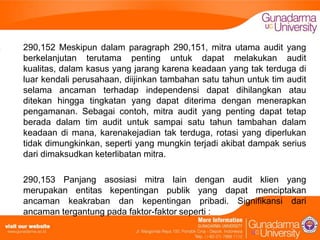 290,152 Meskipun dalam paragraph 290,151, mitra utama audit yang
berkelanjutan terutama penting untuk dapat melakukan audit
kualitas, dalam kasus yang jarang karena keadaan yang tak terduga di
luar kendali perusahaan, diijinkan tambahan satu tahun untuk tim audit
selama ancaman terhadap independensi dapat dihilangkan atau
ditekan hingga tingkatan yang dapat diterima dengan menerapkan
pengamanan. Sebagai contoh, mitra audit yang penting dapat tetap
berada dalam tim audit untuk sampai satu tahun tambahan dalam
keadaan di mana, karenakejadian tak terduga, rotasi yang diperlukan
tidak dimungkinkan, seperti yang mungkin terjadi akibat dampak serius
dari dimaksudkan keterlibatan mitra.
290,153 Panjang asosiasi mitra lain dengan audit klien yang
merupakan entitas kepentingan publik yang dapat menciptakan
ancaman keakraban dan kepentingan pribadi. Signifikansi dari
ancaman tergantung pada faktor-faktor seperti :

 