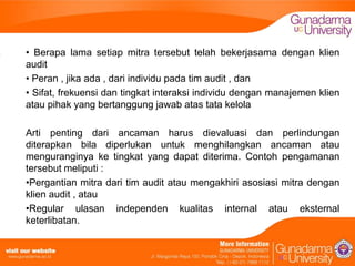 • Berapa lama setiap mitra tersebut telah bekerjasama dengan klien
audit
• Peran , jika ada , dari individu pada tim audit , dan
• Sifat, frekuensi dan tingkat interaksi individu dengan manajemen klien
atau pihak yang bertanggung jawab atas tata kelola
Arti penting dari ancaman harus dievaluasi dan perlindungan
diterapkan bila diperlukan untuk menghilangkan ancaman atau
menguranginya ke tingkat yang dapat diterima. Contoh pengamanan
tersebut meliputi :
•Pergantian mitra dari tim audit atau mengakhiri asosiasi mitra dengan
klien audit , atau
•Regular ulasan independen kualitas internal atau eksternal
keterlibatan.

 