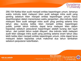 290,154 Ketika klien audit menjadi entitas kepentingan umum, lamanya
waktu individu telah melayani klien audit sebagai mitra audit yang
penting sebelum klien menjadi entitas kepentingan umum harus
diperhitungkan dalam menentukan waktu pergantian. Jika individu telah
melayani klien audit sebagai mitra audit yang penting selama lima
tahun atau kurang ketika klien menjadi entitas kepentingan
publik, jumlah tahun individu dapat terus melayani klien dalam
kapasitas sebelum perputaran kepentingan adalah kurang dari tujuh
tahun dari jumlah tahun sudah dilayani. Jika individu telah melayani
audit klien sebagai mitra audit yang penting selama enam tahun atau
lebih ketika klien menjadi entitas kepentingan umum, mitra dapat terus
melayani dalam kapasitas untuk maksimal dua tahun tambahan
sebelum perputaran keterlibatan.

 