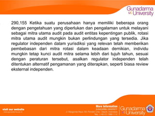 290,155 Ketika suatu perusahaan hanya memiliki beberapa orang
dengan pengetahuan yang diperlukan dan pengalaman untuk melayani
sebagai mitra utama audit pada audit entitas kepentingan publik, rotasi
mitra utama audit mungkin bukan perlindungan yang tersedia. Jika
regulator independen dalam yurisdiksi yang relevan telah memberikan
pembebasan dari mitra rotasi dalam keadaan demikian, individu
mungkin tetap kunci audit mitra selama lebih dari tujuh tahun, sesuai
dengan peraturan tersebut, asalkan regulator independen telah
ditentukan alternatif pengamanan yang diterapkan, seperti biasa review
eksternal independen.

 