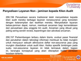 Penyediaan Layanan Non - jaminan kepada Klien Audit
290,156 Perusahaan secara tradisional telah menyediakan kepada
klien audit mereka berbagai layanan nonassurance yang konsisten
dengan keterampilan dan keahlian mereka. Menyediakan layanan
bebas-jaminan dapat, namun, membuat ancaman bagi kemerdekaan
dari perusahaan atau anggota tim audit. Ancaman yang dibuat yang
paling sering sendiri review, kepentingan dan advokasi ancaman.
290,157 Perkembangan terbaru dalam bisnis, evolusi pasar finansial
dan perubahan dalam teknologi informasi membuat itu tidak mungkin
untuk menyusun sebuah allinclusive daftar non-assurance jasa yang
mungkin disediakan untuk audit klien. Ketika spesifik bimbingan pada
suatu non-assurance layanan ini tidak termasuk dalam bagian
ini, kerangka konseptual yang akan diterapkan ketika penilaian
keadaan tertentu.

 