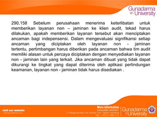 290,158 Sebelum perusahaan menerima keterlibatan untuk
memberikan layanan non – jaminan ke klien audit, tekad harus
dilakukan, apakah memberikan layanan tersebut akan menciptakan
ancaman bagi indepensensi. Dalam mengevaluasi signifikansi setiap
ancaman yang diciptakan oleh layanan non - jaminan
tertentu, pertimbangan harus diberikan pada ancaman bahwa tim audit
memiliki alasan untuk percaya diciptakan dengan menyediakan layanan
non - jaminan lain yang terkait. Jika ancaman dibuat yang tidak dapat
dikurangi ke tingkat yang dapat diterima oleh aplikasi perlindungan
keamanan, layanan non - jaminan tidak harus disediakan .

 