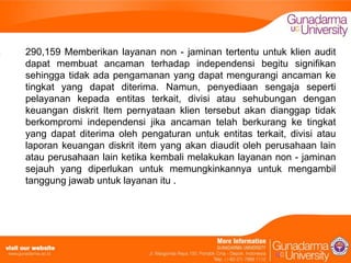 290,159 Memberikan layanan non - jaminan tertentu untuk klien audit
dapat membuat ancaman terhadap independensi begitu signifikan
sehingga tidak ada pengamanan yang dapat mengurangi ancaman ke
tingkat yang dapat diterima. Namun, penyediaan sengaja seperti
pelayanan kepada entitas terkait, divisi atau sehubungan dengan
keuangan diskrit Item pernyataan klien tersebut akan dianggap tidak
berkompromi independensi jika ancaman telah berkurang ke tingkat
yang dapat diterima oleh pengaturan untuk entitas terkait, divisi atau
laporan keuangan diskrit item yang akan diaudit oleh perusahaan lain
atau perusahaan lain ketika kembali melakukan layanan non - jaminan
sejauh yang diperlukan untuk memungkinkannya untuk mengambil
tanggung jawab untuk layanan itu .

 