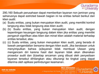 290,160 Sebuah perusahaan dapat memberikan layanan non jaminan yang
seharusnya dapat estricted bawah bagian ini ke entitas terkait berikut dari
klien audit:
(a) Suatu entitas, yang bukan merupakan klien audit, yang memiliki kontrol
langsung atau tidak langsung atas klien audit;
(b) (b) Suatu entitas, yang bukan merupakan klien audit, dengan
kepentingan keuangan langsung dalam klien jika entitas yang memiliki
pengaruh signifikan atas klien dan minat klien adalah material terhadap
entitas tersebut, atau
(c) (c) Suatu entitas, yang bukan merupakan klien audit, yang berada di
bawah pengendalian bersama dengan klien audit, Jika beralasan untuk
menyimpulkan bahwa (a)layanan tidak membuat Ulasan yang
mengancam diri karena hasil dari layanan tidak akan dikenakan
prosedur audit dan (b)setiap ancaman yang dibuat oleh penyediaan
layanan tersebut dihilangkan atau dikurangi ke tingkat yang dapat
diterima oleh aplikasi perlindungan keamanan.

 