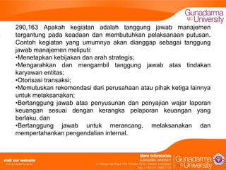 290,163 Apakah kegiatan adalah tanggung jawab manajemen
tergantung pada keadaan dan membutuhkan pelaksanaan putusan.
Contoh kegiatan yang umumnya akan dianggap sebagai tanggung
jawab manajemen meliputi:
•Menetapkan kebijakan dan arah strategis;
•Mengarahkan dan mengambil tanggung jawab atas tindakan
karyawan entitas;
•Otorisasi transaksi;
•Memutuskan rekomendasi dari perusahaan atau pihak ketiga lainnya
untuk melaksanakan;
•Bertanggung jawab atas penyusunan dan penyajian wajar laporan
keuangan sesuai dengan kerangka pelaporan keuangan yang
berlaku, dan
•Bertanggung jawab untuk merancang, melaksanakan dan
mempertahankan pengendalian internal.

 
