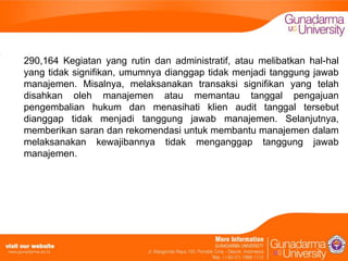 290,164 Kegiatan yang rutin dan administratif, atau melibatkan hal-hal
yang tidak signifikan, umumnya dianggap tidak menjadi tanggung jawab
manajemen. Misalnya, melaksanakan transaksi signifikan yang telah
disahkan oleh manajemen atau memantau tanggal pengajuan
pengembalian hukum dan menasihati klien audit tanggal tersebut
dianggap tidak menjadi tanggung jawab manajemen. Selanjutnya,
memberikan saran dan rekomendasi untuk membantu manajemen dalam
melaksanakan kewajibannya tidak menganggap tanggung jawab
manajemen.

 