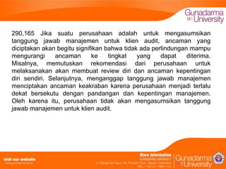 290,165 Jika suatu perusahaan adalah untuk mengasumsikan
tanggung jawab manajemen untuk klien audit, ancaman yang
diciptakan akan begitu signifikan bahwa tidak ada perlindungan mampu
mengurangi
ancaman
ke
tingkat
yang
dapat
diterima.
Misalnya, memutuskan rekomendasi dari perusahaan untuk
melaksanakan akan membuat review diri dan ancaman kepentingan
diri sendiri. Selanjutnya, menganggap tanggung jawab manajemen
menciptakan ancaman keakraban karena perusahaan menjadi terlalu
dekat bersekutu dengan pandangan dan kepentingan manajemen.
Oleh karena itu, perusahaan tidak akan mengasumsikan tanggung
jawab manajemen untuk klien audit.

 