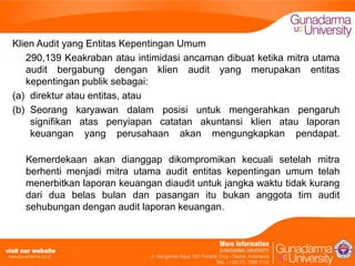 Klien Audit yang Entitas Kepentingan Umum
290,139 Keakraban atau intimidasi ancaman dibuat ketika mitra utama
audit bergabung dengan klien audit yang merupakan entitas
kepentingan publik sebagai:
(a) direktur atau entitas, atau
(b) Seorang karyawan dalam posisi untuk mengerahkan pengaruh
signifikan atas penyiapan catatan akuntansi klien atau laporan
keuangan yang perusahaan akan mengungkapkan pendapat.
Kemerdekaan akan dianggap dikompromikan kecuali setelah mitra
berhenti menjadi mitra utama audit entitas kepentingan umum telah
menerbitkan laporan keuangan diaudit untuk jangka waktu tidak kurang
dari dua belas bulan dan pasangan itu bukan anggota tim audit
sehubungan dengan audit laporan keuangan.

 