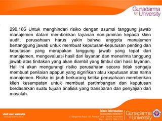 290,166 Untuk menghindari risiko dengan asumsi tanggung jawab
manajemen dalam memberikan layanan non-jaminan kepada klien
audit, perusahaan harus yakin bahwa anggota manajemen
bertanggung jawab untuk membuat keputusan-keputusan penting dan
keputusan yang merupakan tanggung jawab yang tepat dari
manajemen, mengevaluasi hasil dari layanan dan menerima tanggung
jawab atas tindakan yang akan diambil yang timbul dari hasil layanan.
Hal ini akan mengurangi risiko perusahaan secara tidak sengaja
membuat penilaian apapun yang signifikan atau keputusan atas nama
manajemen. Risiko ini jauh berkurang ketika perusahaan memberikan
klien kesempatan untuk membuat pertimbangan dan keputusan
berdasarkan suatu tujuan analisis yang transparan dan penyajian dari
masalah.

 