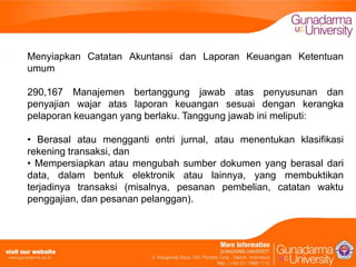 Menyiapkan Catatan Akuntansi dan Laporan Keuangan Ketentuan
umum
290,167 Manajemen bertanggung jawab atas penyusunan dan
penyajian wajar atas laporan keuangan sesuai dengan kerangka
pelaporan keuangan yang berlaku. Tanggung jawab ini meliputi:
• Berasal atau mengganti entri jurnal, atau menentukan klasifikasi
rekening transaksi, dan
• Mempersiapkan atau mengubah sumber dokumen yang berasal dari
data, dalam bentuk elektronik atau lainnya, yang membuktikan
terjadinya transaksi (misalnya, pesanan pembelian, catatan waktu
penggajian, dan pesanan pelanggan).

 