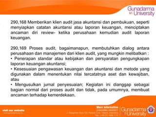 290,168 Memberikan klien audit jasa akuntansi dan pembukuan, seperti
menyiapkan catatan akuntansi atau laporan keuangan, menciptakan
ancaman diri review- ketika perusahaan kemudian audit laporan
keuangan.
290,169 Proses audit, bagaimanapun, membutuhkan dialog antara
perusahaan dan manajemen dari klien audit, yang mungkin melibatkan :
• Penerapan standar atau kebijakan dan persyaratan pengungkapan
laporan keuangan akuntansi;
• Kesesuaian pengawasan keuangan dan akuntansi dan metode yang
digunakan dalam menentukan nilai tercatatnya aset dan kewajiban,
atau
• Mengusulkan jurnal penyesuaian; Kegiatan ini dianggap sebagai
bagian normal dari proses audit dan tidak, pada umumnya, membuat
ancaman terhadap kemerdekaan.

 