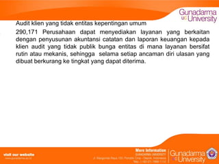 Audit klien yang tidak entitas kepentingan umum
290,171 Perusahaan dapat menyediakan layanan yang berkaitan
dengan penyusunan akuntansi catatan dan laporan keuangan kepada
klien audit yang tidak publik bunga entitas di mana layanan bersifat
rutin atau mekanis, sehingga selama setiap ancaman diri ulasan yang
dibuat berkurang ke tingkat yang dapat diterima.

 