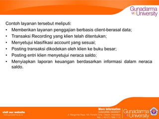 Contoh layanan tersebut meliputi:
• Memberikan layanan penggajian berbasis client-berasal data;
• Transaksi Recording yang klien telah ditentukan;
• Menyetujui klasifikasi account yang sesuai;
• Posting transaksi dikodekan oleh klien ke buku besar;
• Posting entri klien menyetujui neraca saldo;
• Menyiapkan laporan keuangan berdasarkan informasi dalam neraca
saldo.

 
