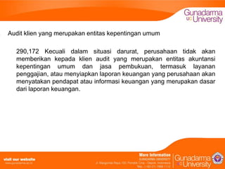 Audit klien yang merupakan entitas kepentingan umum
290,172 Kecuali dalam situasi darurat, perusahaan tidak akan
memberikan kepada klien audit yang merupakan entitas akuntansi
kepentingan umum dan jasa pembukuan, termasuk layanan
penggajian, atau menyiapkan laporan keuangan yang perusahaan akan
menyatakan pendapat atau informasi keuangan yang merupakan dasar
dari laporan keuangan.

 