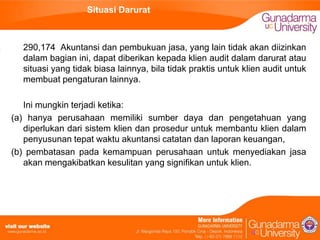 Situasi Darurat

290,174 Akuntansi dan pembukuan jasa, yang lain tidak akan diizinkan
dalam bagian ini, dapat diberikan kepada klien audit dalam darurat atau
situasi yang tidak biasa lainnya, bila tidak praktis untuk klien audit untuk
membuat pengaturan lainnya.
Ini mungkin terjadi ketika:
(a) hanya perusahaan memiliki sumber daya dan pengetahuan yang
diperlukan dari sistem klien dan prosedur untuk membantu klien dalam
penyusunan tepat waktu akuntansi catatan dan laporan keuangan,
(b) pembatasan pada kemampuan perusahaan untuk menyediakan jasa
akan mengakibatkan kesulitan yang signifikan untuk klien.

 