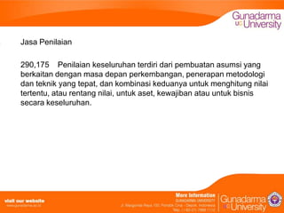 Jasa Penilaian
290,175 Penilaian keseluruhan terdiri dari pembuatan asumsi yang
berkaitan dengan masa depan perkembangan, penerapan metodologi
dan teknik yang tepat, dan kombinasi keduanya untuk menghitung nilai
tertentu, atau rentang nilai, untuk aset, kewajiban atau untuk bisnis
secara keseluruhan.

 