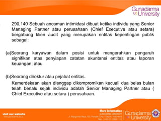 290,140 Sebuah ancaman intimidasi dibuat ketika individu yang Senior
Managing Partner atau perusahaan (Chief Executive atau setara)
bergabung klien audit yang merupakan entitas kepentingan publik
sebagai:
(a)Seorang karyawan dalam posisi untuk mengerahkan pengaruh
signifikan atas penyiapan catatan akuntansi entitas atau laporan
keuangan; atau
(b)Seorang direktur atau pejabat entitas.
Kemerdekaan akan dianggap dikompromikan kecuali dua belas bulan
telah berlalu sejak individu adalah Senior Managing Partner atau (
Chief Executive atau setara ) perusahaan.

 