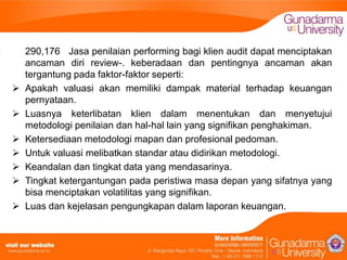 








290,176 Jasa penilaian performing bagi klien audit dapat menciptakan
ancaman diri review-. keberadaan dan pentingnya ancaman akan
tergantung pada faktor-faktor seperti:
Apakah valuasi akan memiliki dampak material terhadap keuangan
pernyataan.
Luasnya keterlibatan klien dalam menentukan dan menyetujui
metodologi penilaian dan hal-hal lain yang signifikan penghakiman.
Ketersediaan metodologi mapan dan profesional pedoman.
Untuk valuasi melibatkan standar atau didirikan metodologi.
Keandalan dan tingkat data yang mendasarinya.
Tingkat ketergantungan pada peristiwa masa depan yang sifatnya yang
bisa menciptakan volatilitas yang signifikan.
Luas dan kejelasan pengungkapan dalam laporan keuangan.

 
